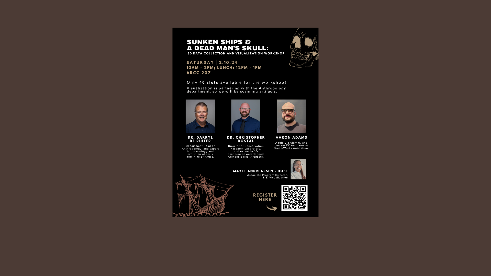 A flier with an illustration of a skull in the right top corner and a ship in the bottom left. Text reads: Sunken Ships & A Dead Man's Skull: 3D data collection and visualization workshop. Saturday, 2.10.24. 10 a.m.-2 p.m. Lunch: 12 p.m.-1 p.m. ARCC207. Only 40 slots available for the workshop! Visualization is partnering with the Anthropology department, so we will be scanning artifacts. Four photos with descriptions included: Dr. Darryl De Ruiter, Department Head of Anthropology, and expert in the ecology and evolution of early hominins of Africa. Dr. Christopher Dostal, Director of Conservation Research Laboratory, and expert in 3D scanning of waterlogged Archaeological Artifacts. Aaron Adams, Aggie Viz Alumni and current FX Animator at DreamWorks Animation. Mayet Andreassen - host, associate program director, B.S. Visualization. A QR code with "Register Here" goes to this link: https://docs.google.com/forms/d/e/1FAIpQLScyMa_6l9ESOf-IFbGnU3VuWOJ0r0544FF3JL6pc0DLrhYZvQ/viewform